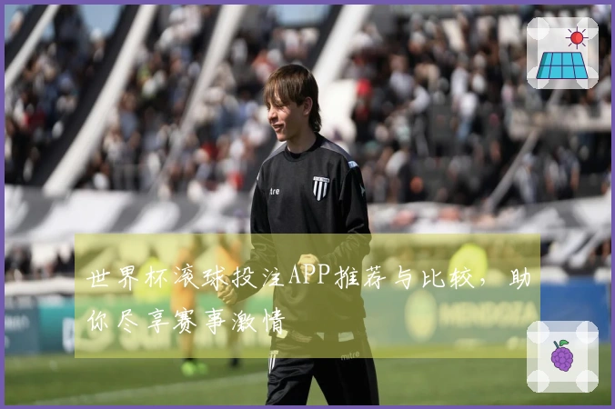 世界杯滚球投注APP推荐与比较，助你尽享赛事激情